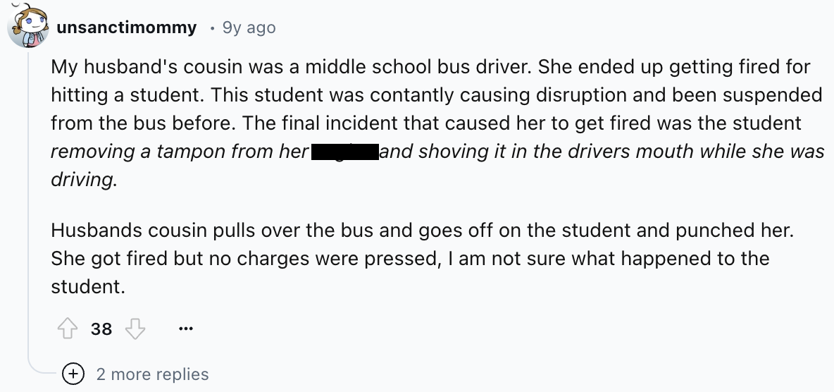 screenshot - unsanctimommy 9y ago My husband's cousin was a middle school bus driver. She ended up getting fired for hitting a student. This student was contantly causing disruption and been suspended from the bus before. The final incident that caused he